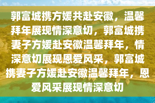 郭富城携方媛共赴安徽，温馨拜年展现情深意切，郭富城携妻子方媛赴安徽温馨拜年，情深意切展现恩爱风采，郭富城携妻子方媛赴安徽温馨拜年，恩爱风采展现情深意切