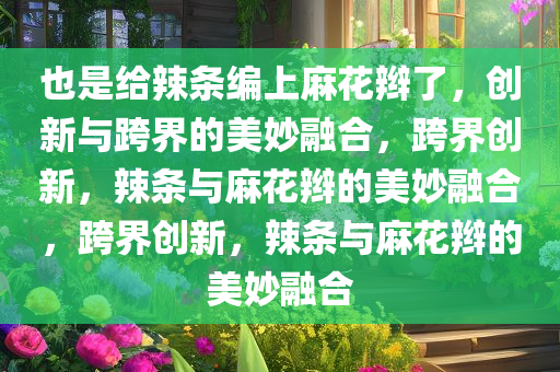 也是给辣条编上麻花辫了，创新与跨界的美妙融合，跨界创新，辣条与麻花辫的美妙融合，跨界创新，辣条与麻花辫的美妙融合