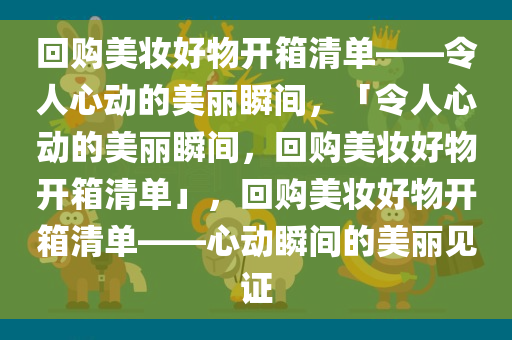 回购美妆好物开箱清单——令人心动的美丽瞬间，「令人心动的美丽瞬间，回购美妆好物开箱清单」，回购美妆好物开箱清单——心动瞬间的美丽见证