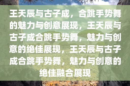 王天辰与古子成，合跳手势舞的魅力与创意展现，王天辰与古子成合跳手势舞，魅力与创意的绝佳展现，王天辰与古子成合跳手势舞，魅力与创意的绝佳融合展现