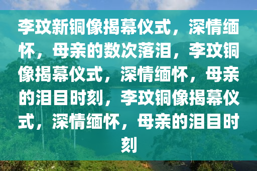 李玟新铜像揭幕仪式，深情缅怀，母亲的数次落泪，李玟铜像揭幕仪式，深情缅怀，母亲的泪目时刻，李玟铜像揭幕仪式，深情缅怀，母亲的泪目时刻