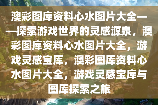 澳彩图库资料心水图片大全——探索游戏世界的灵感源泉，澳彩图库资料心水图片大全，游戏灵感宝库，澳彩图库资料心水图片大全，游戏灵感宝库与图库探索之旅