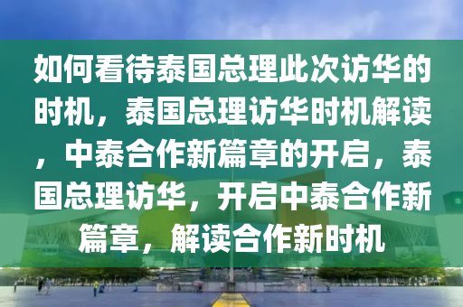 如何看待泰国总理此次访华的时机，泰国总理访华时机解读，中泰合作新篇章的开启，泰国总理访华，开启中泰合作新篇章，解读合作新时机