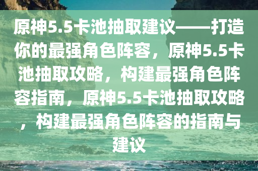 原神5.5卡池抽取建议——打造你的最强角色阵容，原神5.5卡池抽取攻略，构建最强角色阵容指南，原神5.5卡池抽取攻略，构建最强角色阵容的指南与建议