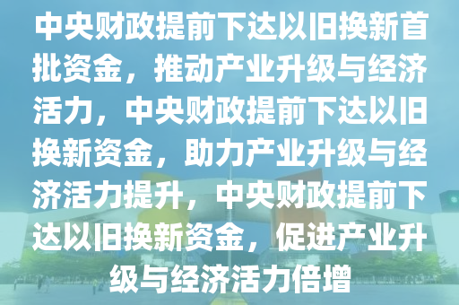 中央财政提前下达以旧换新首批资金，推动产业升级与经济活力，中央财政提前下达以旧换新资金，助力产业升级与经济活力提升，中央财政提前下达以旧换新资金，促进产业升级与经济活力倍增