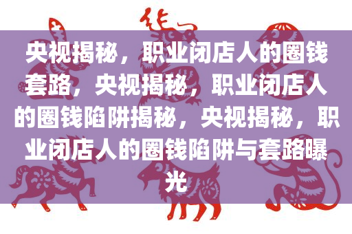 央视揭秘，职业闭店人的圈钱套路，央视揭秘，职业闭店人的圈钱陷阱揭秘，央视揭秘，职业闭店人的圈钱陷阱与套路曝光