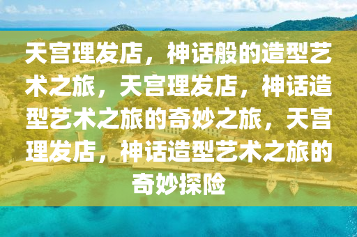 天宫理发店，神话般的造型艺术之旅，天宫理发店，神话造型艺术之旅的奇妙之旅，天宫理发店，神话造型艺术之旅的奇妙探险