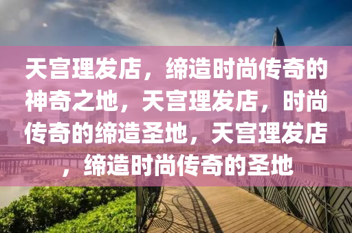 天宫理发店，缔造时尚传奇的神奇之地，天宫理发店，时尚传奇的缔造圣地，天宫理发店，缔造时尚传奇的圣地