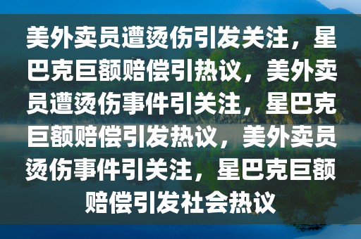 美外卖员遭烫伤引发关注，星巴克巨额赔偿引热议，美外卖员遭烫伤事件引关注，星巴克巨额赔偿引发热议，美外卖员烫伤事件引关注，星巴克巨额赔偿引发社会热议