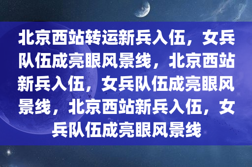 北京西站转运新兵入伍，女兵队伍成亮眼风景线，北京西站新兵入伍，女兵队伍成亮眼风景线，北京西站新兵入伍，女兵队伍成亮眼风景线今晚必出三肖2025_2025新澳门精准免费提供·精确判断