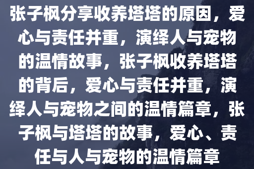 张子枫分享收养塔塔的原因，爱心与责任并重，演绎人与宠物的温情故事，张子枫收养塔塔的背后，爱心与责任并重，演绎人与宠物之间的温情篇章，张子枫与塔塔的故事，爱心、责任与人与宠物的温情篇章今晚必出三肖2025_2025新澳门精准免费提供·精确判断