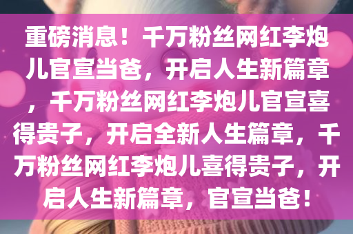 重磅消息！千万粉丝网红李炮儿官宣当爸，开启人生新篇章，千万粉丝网红李炮儿官宣喜得贵子，开启全新人生篇章，千万粉丝网红李炮儿喜得贵子，开启人生新篇章，官宣当爸！今晚必出三肖2025_2025新澳门精准免费提供·精确判断