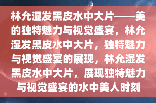 林允湿发黑皮水中大片——美的独特魅力与视觉盛宴，林允湿发黑皮水中大片，独特魅力与视觉盛宴的展现，林允湿发黑皮水中大片，展现独特魅力与视觉盛宴的水中美人时刻