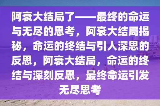 阿衰大结局了——最终的命运与无尽的思考，阿衰大结局揭秘，命运的终结与引人深思的反思，阿衰大结局，命运的终结与深刻反思，最终命运引发无尽思考今晚必出三肖2025_2025新澳门精准免费提供·精确判断