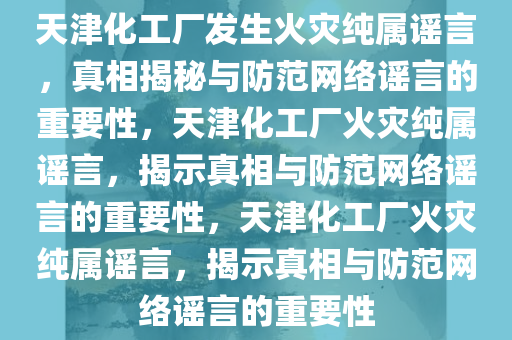 天津化工厂发生火灾纯属谣言，真相揭秘与防范网络谣言的重要性，天津化工厂火灾纯属谣言，揭示真相与防范网络谣言的重要性，天津化工厂火灾纯属谣言，揭示真相与防范网络谣言的重要性今晚必出三肖2025_2025新澳门精准免费提供·精确判断