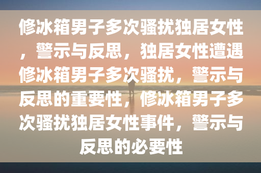 修冰箱男子多次骚扰独居女性，警示与反思，独居女性遭遇修冰箱男子多次骚扰，警示与反思的重要性，修冰箱男子多次骚扰独居女性事件，警示与反思的必要性今晚必出三肖2025_2025新澳门精准免费提供·精确判断