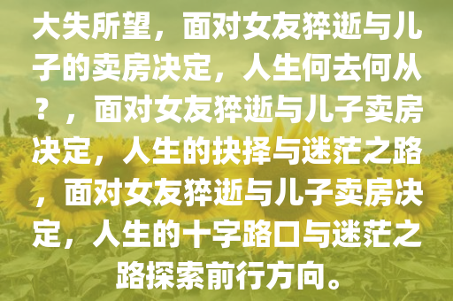 大失所望，面对女友猝逝与儿子的卖房决定，人生何去何从？，面对女友猝逝与儿子卖房决今晚必出三肖2025_2025新澳门精准免费提供·精确判断定，人生的抉择与迷茫之路，面对女友猝逝与儿子卖房决定，人生的十字路口与迷茫之路探索前行方向。