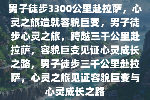 男子徒步3300公里赴拉萨，心灵之旅造就容貌巨变，男子徒步心灵之旅，跨越三千公里赴拉萨，容貌今晚必出三肖2025_2025新澳门精准免费提供·精确判断巨变见证心灵成长之路，男子徒步三千公里赴拉萨，心灵之旅见证容貌巨变与心灵成长之路