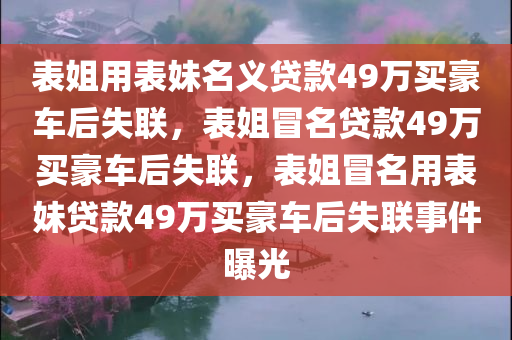 表姐用表妹名义贷款49万买豪车后失联，表姐冒名贷款49万买豪车后失联，表姐冒名用表妹贷款49万买豪车后失联事件曝光今晚必出三肖2025_2025新澳门精准免费提供·精确判断