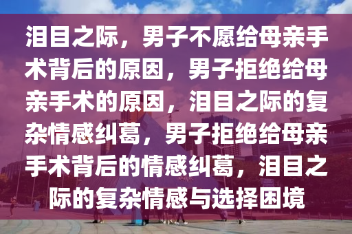 泪目之际，男子不愿给母亲手术背后的原因，男子拒绝给母亲手术的原因，泪目之际的复杂情感纠葛，男子拒绝给母亲手术背后的情感纠葛，泪目之际的复杂情感与选择困境今晚必出三肖2025_2025新澳门精准免费提供·精确判断