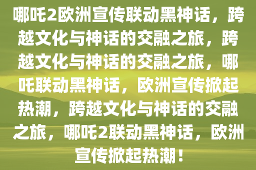 哪吒2欧洲宣传联动黑神话，跨越文化与神话的交融之旅，跨越文化与神话的交融之旅，哪吒联动黑神话，欧洲宣传掀起热潮，跨越文化与神话的今晚必出三肖2025_2025新澳门精准免费提供·精确判断交融之旅，哪吒2联动黑神话，欧洲宣传掀起热潮！