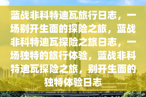 蓝战非科特迪瓦旅行日志，一场别开生面的探险之旅，蓝战非科特迪瓦探险之旅日志，一场独特的旅行体验，蓝战非科特迪瓦探险之旅，别开生面的独特体验日志今晚必出三肖2025_2025新澳门精准免费提供·精确判断