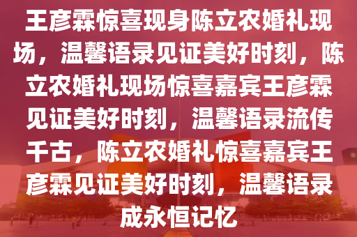 王彦霖惊喜现身陈立农婚礼现场，温馨语录见证美好时刻，陈立农婚礼现场惊喜嘉宾王彦霖见证美好时刻，温馨语录流传千古，陈立农婚礼惊喜嘉宾王彦霖见证美好时刻，温馨语录成永恒记忆今晚必出三肖2025_2025新澳门精准免费提供·精确判断