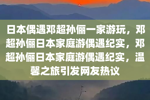 日本偶遇邓超孙俪一家游玩，邓超孙俪日本家庭游偶遇纪实，邓超孙俪日本家庭游偶遇纪实，温馨之旅引发网友热议今晚必出三肖2025_2025新澳门精准免费提供·精确判断