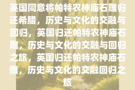 英国同意将帕特农神庙石雕归还希腊，历史与文化的交融与回归，英国归还帕特农神庙石雕，历史与文化的交融与回归之旅，英国归还帕特农神庙石雕，历史与文化的交融回归之旅今晚必出三肖2025_2025新澳门精准免费提供·精确判断