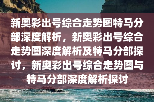 新奥彩出号综合走势图特马分部深度解析，新奥彩出号综合走势图深度解析及特马分部探讨，新奥彩出号综合走势图与特马分部深度解析探讨今晚必出三肖2025_2025新澳门精准免费提供·精确判断