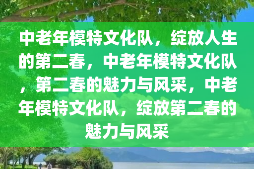 中老年模特文化队，绽放人生的第二春，中老年模特文化队，第二春的魅力与风采，中老年模特文化队，绽放第二春的魅力与风采今晚必出三肖2025_2025新澳门精准免费提供·精确判断