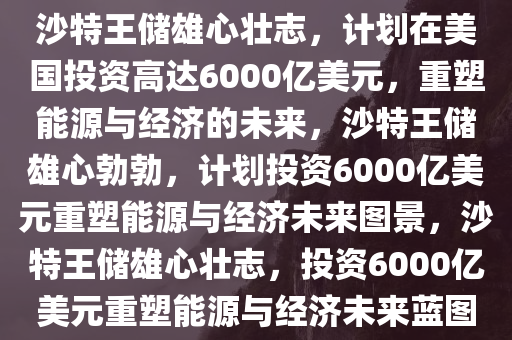 沙特王储雄心壮志，计划在美国投资高达6000亿美元，重塑能源与经济的未来，沙特王储雄心勃勃，计划投资6000亿美元重塑能源与经济未来图景，沙特王储雄心壮志，投资6000亿美元重塑能源与经济未来蓝图今晚必出三肖2025_2025新澳门精准免费提供·精确判断