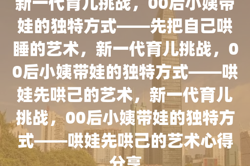 新一代育儿挑战，00后小姨带娃的独特方式——先把自己哄睡的艺术，新一代育儿挑战，00后小姨带娃的独特方式——哄娃先哄己的艺术，新一代育儿挑战，00后小姨带娃的独特方式——哄娃先哄己的艺术心得分享