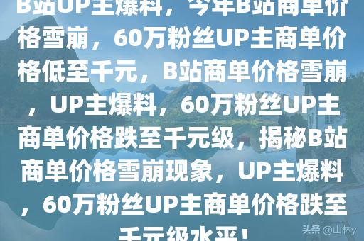 B站UP主爆料，今年B站商单价格雪崩，60万粉丝UP主商单价格低至千元，B站商单价格雪崩，UP主爆料，60万粉丝UP主商单价格跌至千元级，揭秘B站商单价格雪崩现象，UP主爆料，60万粉丝UP主商单价格跌至千元级水平！