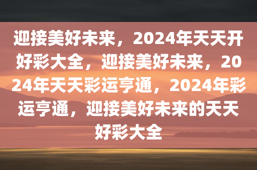 迎接美好未来，2024年天天开好彩大全，迎接美好未来，2024年天天彩运亨通，2024年彩运亨通，迎接美好未来的天天好彩大全