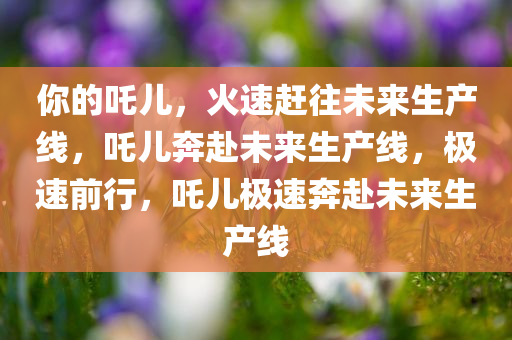 你的吒儿，火速赶往未来生产线，吒儿奔赴今晚必出三肖2025_2025新澳门精准免费提供·精确判断未来生产线，极速前行，吒儿极速奔赴未来生产线