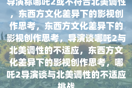 导演称哪吒2或不符合北美调性，东西方文化差异下的影视创作思考，东西方文化差异下的影视创作思考，导演谈哪吒2与北美调性的不适应，东西方文化差异下的影视创作思考，哪吒2导演谈与北美调性的不适应挑战