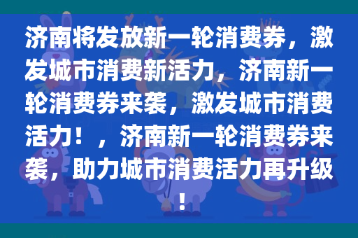 济南将发放新一轮消费券，激发城市消费新活力，济南新一轮消费券来袭，激发城市消费活力！，济南新一轮消费券来袭，助力城市消费活力再升级！今晚必出三肖2025_2025新澳门精准免费提供·精确判断