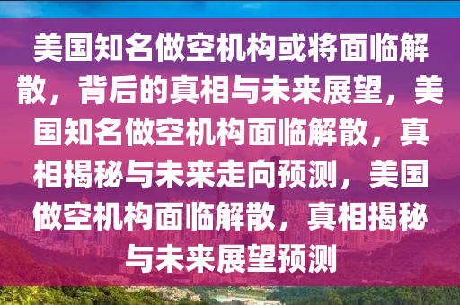 美国知名做空机构或将面临解散，背后的真相与今晚必出三肖2025_2025新澳门精准免费提供·精确判断未来展望，美国知名做空机构面临解散，真相揭秘与未来走向预测，美国做空机构面临解散，真相揭秘与未来展望预测