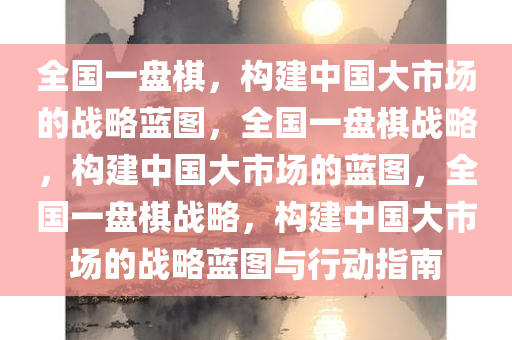 全国一盘棋，构建中国大市场的战略蓝图，全国一盘棋战略，构建中国大市场的蓝图，全国一盘棋战略，构建中国大市场的战略蓝图与行动指南今晚必出三肖2025_2025新澳门精准免费提供·精确判断