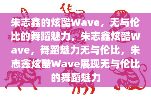 朱志鑫的炫酷Wave，无与伦比的舞蹈魅力，朱今晚必出三肖2025_2025新澳门精准免费提供·精确判断志鑫炫酷Wave，舞蹈魅力无与伦比，朱志鑫炫酷Wave展现无与伦比的舞蹈魅力