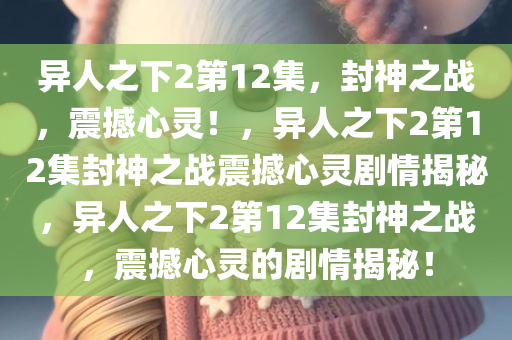 异人之下2第12集，封神之战，震撼心灵！，异人之下2第12集封神之战震撼心灵剧情揭秘，异人之下2第12集封神之战，震撼心灵的剧情揭秘！今晚必出三肖2025_2025新澳门精准免费提供·精确判断