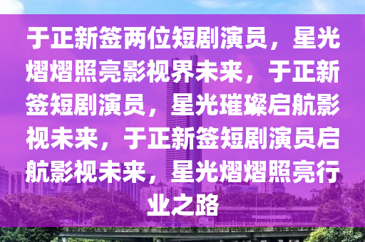 于正新签两位短剧演员，星光熠熠照亮影视界未来，于正新签短剧演员，星光璀璨启航影视未来，于正新签短剧演员启航影视未来，星光熠熠照亮行业之路今晚必出三肖2025_2025新澳门精准免费提供·精确判断