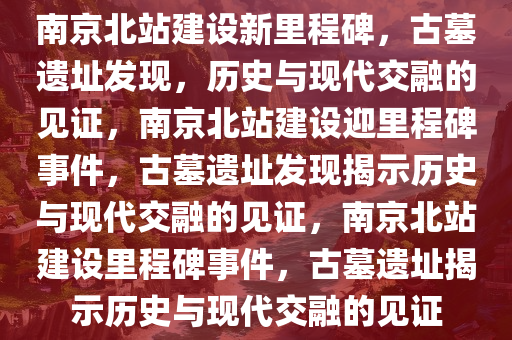 南京北站建设新里程碑，古墓遗址发现，历史与现代交融的见证，南京北站建设迎里程碑事件，古墓遗址发现揭示历史与现代交融的见证，南京北站建设里程碑事今晚必出三肖2025_2025新澳门精准免费提供·精确判断件，古墓遗址揭示历史与现代交融的见证