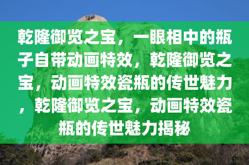 乾隆御览之宝，一眼相中的瓶子自带动画特效，乾隆御览之宝，动画特效瓷瓶的传世魅力，乾隆御览之宝，动画特效瓷瓶的传世魅力揭秘今晚必出三肖2025_2025新澳门精准免费提供·精确判断