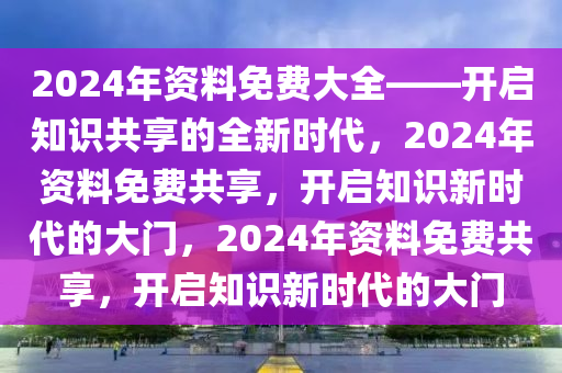 2024年资料免费大全——开启知识共享的全新时代，2024年资料免费共享，开启知识新时代的大门，2024年资料免费共享，开启知识新时代的大门