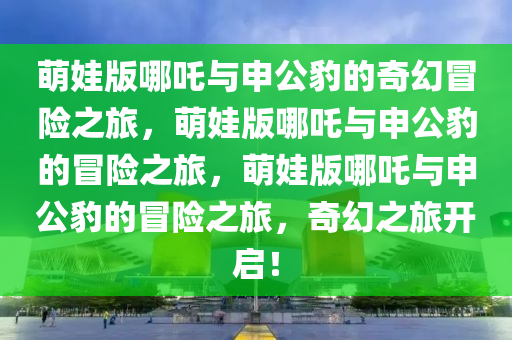 萌娃版哪吒与申公豹的奇幻冒险之旅，萌娃版哪吒与申公豹的冒险之旅，萌娃版哪吒与申公豹的冒险之旅，奇幻之旅开启！