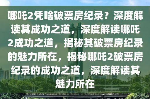 哪吒2凭啥破票房纪录？深度解读其成功之道，深度解读哪吒2成功之道，揭秘其破票房纪录的魅力所在，揭秘哪吒2破票房纪录的成功之道，深度解读其魅力所在