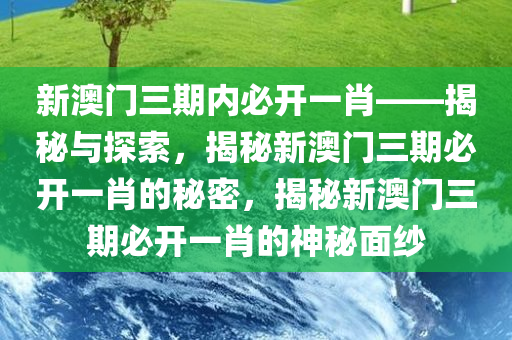 新澳门三期内必开一肖——揭秘与探索，揭秘新澳门三期必开一肖的秘密，揭秘新澳门三期必开一肖的神秘面纱