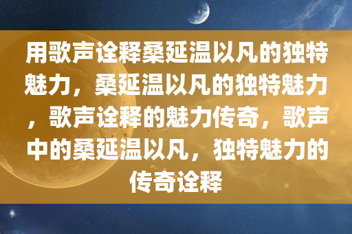 用歌声诠释桑延温以凡的独特魅力，桑延温以凡的独特魅力，歌声诠释的魅力传奇，歌声中的桑延温以凡，独特魅力的传奇诠释